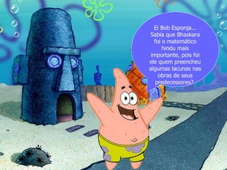 Ei Bob Esponja...
Sabia que Bhaskara
  foi o matemático
      hindu mais
 importante, pois foi
ele quem preencheu
algumas lacunas nas
    obras de seus
   predecessores?
 