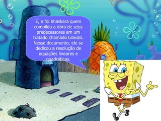 É, e foi bhaskara quem
 compilou a obra de seus
  predecessores em um
tratado chamado Lilavati.
Nesse documento, ele se
  dedicou a resolução de
    equações lineares e
        quadráticas.
 