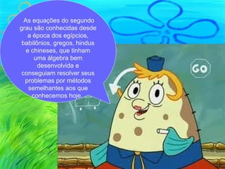 As equações do segundo
grau são conhecidas desde
   a época dos egípcios,
 babilônios, gregos, hindus
   e chineses, que tinham
      uma álgebra bem
       desenvolvida e
 conseguiam resolver seus
  problemas por métodos
    semelhantes aos que
     conhecemos hoje.
 