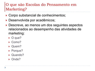 O que são Escolas do Pensamento em Marketing?Corpo substancial de conhecimentos;Desenvolvida por acadêmicos;Descreve, ao menos um dos seguintes aspectos relacionados ao desempenho das atividades de marketing:O que?Como?Quem?Porque?Quando?Onde?