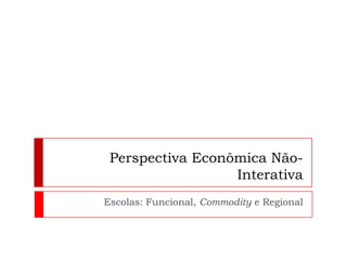 Perspectiva Econômica Não-InterativaEscolas: Funcional, Commodity e Regional