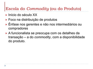 Escola do Commodity (ou do Produto)Início do século XXFoco na distribuição de produtosÊnfase nos gerentes e não nos intermediários ou compradoresA funcionalista se preocupa com os detalhes da transação – a do commodity, com a disponibilidade do produto.