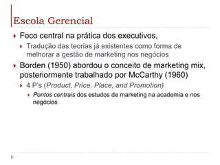 Escola GerencialFoco central na prática dos executivos,Tradução das teorias já existentes como forma de melhorar a gestão de marketing nos negóciosBorden (1950) abordou o conceito de marketing mix, posteriormente trabalhado por McCarthy (1960) 4 P’s (Product, Price, Place, andPromotion)Pontos centrais dos estudos de marketing na academia e nos negócios