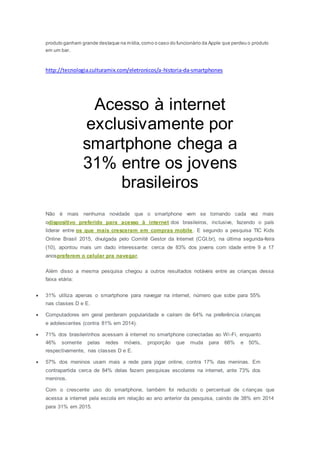produto ganham grande destaque na mídia,como o caso do funcionário da Apple que perdeu o produto
em um bar.
http://tecnologia.culturamix.com/eletronicos/a-historia-da-smartphones
Acesso à internet
exclusivamente por
smartphone chega a
31% entre os jovens
brasileiros
Não é mais nenhuma novidade que o smartphone vem se tornando cada vez mais
odispositivo preferido para acesso à internet dos brasileiros, inclusive, fazendo o país
liderar entre os que mais cresceram em compras mobile. E segundo a pesquisa TIC Kids
Online Brasil 2015, divulgada pelo Comitê Gestor da Internet (CGI.br), na última segunda-feira
(10), apontou mais um dado interessante: cerca de 83% dos jovens com idade entre 9 a 17
anospreferem o celular pra navegar.
Além disso a mesma pesquisa chegou a outros resultados notáveis entre as crianças dessa
faixa etária:
 31% utiliza apenas o smartphone para navegar na internet, número que sobe para 55%
nas classes D e E.
 Computadores em geral perderam popularidade e caíram de 64% na preferência crianças
e adolescentes (contra 81% em 2014).
 71% dos brasileirinhos acessam à internet no smartphone conectadas ao Wi-Fi, enquanto
46% somente pelas redes móveis, proporção que muda para 66% e 50%,
respectivamente, nas classes D e E.
 57% dos meninos usam mais a rede para jogar online, contra 17% das meninas. Em
contrapartida cerca de 84% delas fazem pesquisas escolares na internet, ante 73% dos
meninos.
Com o crescente uso do smartphone, também foi reduzido o percentual de crianças que
acessa a internet pela escola em relação ao ano anterior da pesquisa, caindo de 38% em 2014
para 31% em 2015.
 