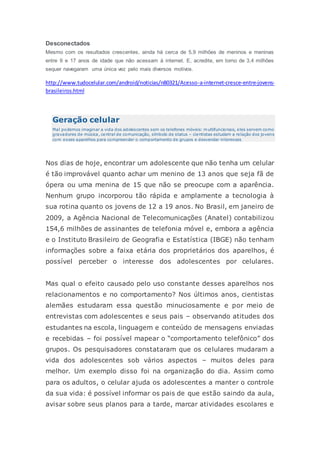 Desconectados
Mesmo com os resultados crescentes, ainda há cerca de 5,9 milhões de meninos e meninas
entre 9 e 17 anos de idade que não acessam à internet. E, acredite, em torno de 3,4 milhões
sequer navegaram uma única vez pelo mais diversos motivos.
http://www.tudocelular.com/android/noticias/n80321/Acesso-a-internet-cresce-entre-jovens-
brasileiros.html
Geração celular
Mal podemos imaginar a vida dos adolescentes sem os telefones móveis: multifuncionais, eles servem como
gravadores de música, central de comunicação, símbolo de status – cientistas estudam a relação dos jovens
com esses aparelhos para compreender o comportamento de grupos e desvendar interesses
Nos dias de hoje, encontrar um adolescente que não tenha um celular
é tão improvável quanto achar um menino de 13 anos que seja fã de
ópera ou uma menina de 15 que não se preocupe com a aparência.
Nenhum grupo incorporou tão rápida e amplamente a tecnologia à
sua rotina quanto os jovens de 12 a 19 anos. No Brasil, em janeiro de
2009, a Agência Nacional de Telecomunicações (Anatel) contabilizou
154,6 milhões de assinantes de telefonia móvel e, embora a agência
e o Instituto Brasileiro de Geografia e Estatística (IBGE) não tenham
informações sobre a faixa etária dos proprietários dos aparelhos, é
possível perceber o interesse dos adolescentes por celulares.
Mas qual o efeito causado pelo uso constante desses aparelhos nos
relacionamentos e no comportamento? Nos últimos anos, cientistas
alemães estudaram essa questão minuciosamente e por meio de
entrevistas com adolescentes e seus pais – observando atitudes dos
estudantes na escola, linguagem e conteúdo de mensagens enviadas
e recebidas – foi possível mapear o “comportamento telefônico” dos
grupos. Os pesquisadores constataram que os celulares mudaram a
vida dos adolescentes sob vários aspectos – muitos deles para
melhor. Um exemplo disso foi na organização do dia. Assim como
para os adultos, o celular ajuda os adolescentes a manter o controle
da sua vida: é possível informar os pais de que estão saindo da aula,
avisar sobre seus planos para a tarde, marcar atividades escolares e
 