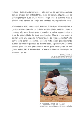 lúdicas – tudo simultaneamente. Hoje, em vez de agendar encontros
com os amigos com antecedência, como se fazia há alguns anos, os
jovens planejam suas atividades quando já estão a caminho delas e
em um curto período de tempo são capazes de preparar uma festa.
Símbolo de status, a escolha do aparelho é vista por esses rapazes e
garotas como expressão da própria personalidade. Modelos, cores e
recursos são tema de conversa e, em alguns meios, podem indicar o
grau de popularidade de seus proprietários. Alguns jovens usam o
celular como uma espécie de “gerenciador de relacionamentos”: ele
serve como centro de controle de uma rede social, principalmente
quando se trata de pessoas da mesma idade. E possuir um aparelho
próprio pode ser um pressuposto básico para fazer parte de um
grupo; quem não é “encontrável” acaba excluído da comunicação de
algumas turmas.
BLUEORANGE
STUDIO/SHUTTERSTOCK
A POSSIBILIDADE DE marcar
encontros a qualquer momento ajuda
 