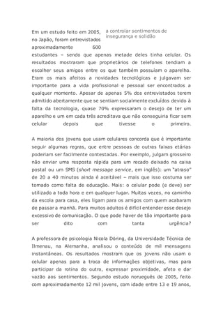 Em um estudo feito em 2005,
no Japão, foram entrevistados
aproximadamente 600
estudantes – sendo que apenas metade deles tinha celular. Os
resultados mostraram que proprietários de telefones tendiam a
escolher seus amigos entre os que também possuíam o aparelho.
Eram os mais afeitos a novidades tecnológicas e julgavam ser
importante para a vida profissional e pessoal ser encontrados a
qualquer momento. Apesar de apenas 5% dos entrevistados terem
admitido abertamente que se sentiam socialmente excluídos devido à
falta da tecnologia, quase 70% expressaram o desejo de ter um
aparelho e um em cada três acreditava que não conseguiria ficar sem
celular depois que tivesse o primeiro.
A maioria dos jovens que usam celulares concorda que é importante
seguir algumas regras, que entre pessoas de outras faixas etárias
poderiam ser facilmente contestadas. Por exemplo, julgam grosseiro
não enviar uma resposta rápida para um recado deixado na caixa
postal ou um SMS (short message service, em inglês): um “atraso”
de 20 a 40 minutos ainda é aceitável – mais que isso costuma ser
tomado como falta de educação. Mais: o celular pode (e deve) ser
utilizado a toda hora e em qualquer lugar. Muitas vezes, no caminho
da escola para casa, eles ligam para os amigos com quem acabaram
de passar a manhã. Para muitos adultos é difícil entender esse desejo
excessivo de comunicação. O que pode haver de tão importante para
ser dito com tanta urgência?
A professora de psicologia Nicola Döring, da Universidade Técnica de
Ilmenau, na Alemanha, analisou o conteúdo de mil mensagens
instantâneas. Os resultados mostram que os jovens não usam o
celular apenas para a troca de informações objetivas, mas para
participar da rotina do outro, expressar proximidade, afeto e dar
vazão aos sentimentos. Segundo estudo norueguês de 2005, feito
com aproximadamente 12 mil jovens, com idade entre 13 e 19 anos,
a controlar sentimentos de
insegurança e solidão
 