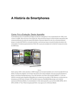 A História da Smartphones
Como Foi a Evolução Deste Aparelho
O Smartphone virou um aparelho prioritário na vida de muita gente.O seu surgimento foi em 1992,e era
o Simon,da IBM. Seus recursos como PDAe fax, tela sensível ao toque e outras funções avançadas para
a época justificava seu preço de quase 900 dólares.Dezanos depois foi a vez de a empresa Kyocera
lançar o modelo QCP 6035 no mercado brasileiro,o primeiro por aqui a mesclar funções de celular e de
computador.O sistema operacional era o Palm OS, e possuía conexão com a internet. O preço era cerca
de 2900 reais.
Nomes
Outro avanço 2002: a tela colorida e o GSM chegam ao mercado brasileiro com o Communicator 9210,da
Nokia.O preço era salgado:3,5 mil reais.No mesmo ano outra novidade,mas que nunca foi lançado no
Brasil:a empresa Handspring lança o Treo 300,também com Palm OS e teclado QWERTY. O ano de
2005 foi marcado pela chegada do BlackBerry em sistema de comodato.A TIM oferecia o serviço para as
empresas,por 429 reais mensais.A HP também lança seu iPaq Mobile Messenger,com sistema
operacional Windows Mobile.A conectividade é o forte deste aparelho,que combina GSM, GPRS, Wi-Fi,
GPS e EDGE. O Treo 700w é lançada pela Palm,mas agora com o Windows Mobile.
 