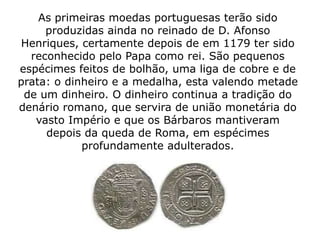 As primeiras moedas portuguesas terão sido
     produzidas ainda no reinado de D. Afonso
Henriques, certamente depois de em 1179 ter sido
  reconhecido pelo Papa como rei. São pequenos
espécimes feitos de bolhão, uma liga de cobre e de
prata: o dinheiro e a medalha, esta valendo metade
 de um dinheiro. O dinheiro continua a tradição do
denário romano, que servira de união monetária do
   vasto Império e que os Bárbaros mantiveram
     depois da queda de Roma, em espécimes
            profundamente adulterados.
 