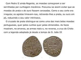 Com Pedro II ainda Regente, as moedas começaram a ser
serrilhadas por cunhagem mecânica. Procurou-se assim evitar que as
moedas de prata e de ouro fossem cerceadas. Como o seu corte era
irregular, os agiotas limavam-nas, retirando-lhes a prata, ou ouro em
pó, reduzindo o seu valor intrínseco.
  O cruzado de prata distingue-se como uma das mais belas moedas
portuguesas, quer pelos cunhos quer pelas dimensões. As faces
mostram, no anverso, as armas reais e, no reverso, a cruz de Cristo
com a legenda adoptada já desde o tempo de D. João III
 