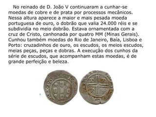 No reinado de D. João V continuaram a cunhar-se
moedas de cobre e de prata por processos mecânicos.
Nessa altura aparece a maior e mais pesada moeda
portuguesa de ouro, o dobrão que valia 24.000 réis e se
subdividia no meio dobrão. Estava ornamentada com a
cruz de Cristo, canhonada por quatro MM (Minas Gerais).
Cunhou também moedas do Rio de Janeiro, Baía, Lisboa e
Porto: cruzadinhos de ouro, os escudos, os meios escudos,
meias peças, peças e dobras. A execução dos cunhos da
série de escudos, que acompanham estas moedas, é de
grande perfeição e beleza.
 