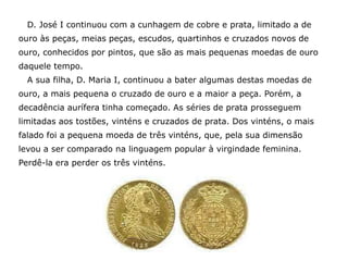 D. José I continuou com a cunhagem de cobre e prata, limitado a de
ouro às peças, meias peças, escudos, quartinhos e cruzados novos de
ouro, conhecidos por pintos, que são as mais pequenas moedas de ouro
daquele tempo.
  A sua filha, D. Maria I, continuou a bater algumas destas moedas de
ouro, a mais pequena o cruzado de ouro e a maior a peça. Porém, a
decadência aurífera tinha começado. As séries de prata prosseguem
limitadas aos tostões, vinténs e cruzados de prata. Dos vinténs, o mais
falado foi a pequena moeda de três vinténs, que, pela sua dimensão
levou a ser comparado na linguagem popular à virgindade feminina.
Perdê-la era perder os três vinténs.
 