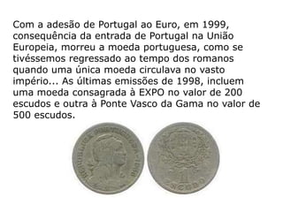Com a adesão de Portugal ao Euro, em 1999,
consequência da entrada de Portugal na União
Europeia, morreu a moeda portuguesa, como se
tivéssemos regressado ao tempo dos romanos
quando uma única moeda circulava no vasto
império... As últimas emissões de 1998, incluem
uma moeda consagrada à EXPO no valor de 200
escudos e outra à Ponte Vasco da Gama no valor de
500 escudos.
 
