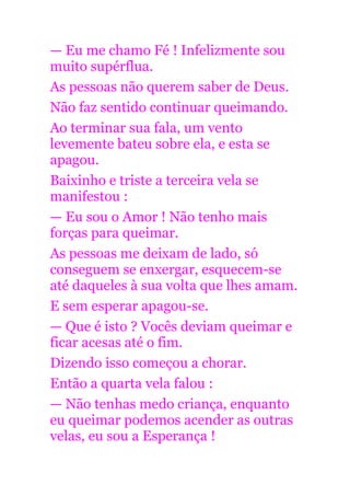 — Eu me chamo Fé ! Infelizmente sou
muito supérflua.
As pessoas não querem saber de Deus.
Não faz sentido continuar queimando.
Ao terminar sua fala, um vento
levemente bateu sobre ela, e esta se
apagou.
Baixinho e triste a terceira vela se
manifestou :
— Eu sou o Amor ! Não tenho mais
forças para queimar.
As pessoas me deixam de lado, só
conseguem se enxergar, esquecem-se
até daqueles à sua volta que lhes amam.
E sem esperar apagou-se.
— Que é isto ? Vocês deviam queimar e
ficar acesas até o fim.
Dizendo isso começou a chorar.
Então a quarta vela falou :
— Não tenhas medo criança, enquanto
eu queimar podemos acender as outras
velas, eu sou a Esperança !
 