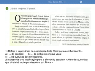 Nuno Correia 2013 - 14 28
1) Refere a importância da descoberta deste fóssil para o conhecimento...
a) ... da espécie; b) ... do ambiente em que vivia;
c) ... da evolução dos dinossauros.
2) Apresenta uma justificação para a afirmação seguinte. «Além disso, mostra
que ainda há muito por descobrir em África.»
 