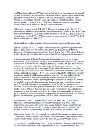 - A Urbanização na Europa- 75% das pessoas hoje vivem na Europa em media no total,
a maior porcentagem dos 5 continentes. Algumas cidades chegam a quase 3000 anos de
idade como Roma e Atenas so perdendo em idade para algumas cidades no Egito e
Oriente Medio; Turquia e China e India. Sera analisado somente a partir do periodo
romano, embora existissem cidades desde antes do periodo grego mas sem toda a
europa e sem a unidade europeia. Os periodos sao o seguinte:

1) Romano e etrusco= seculo VIII a.C- II d.C, apice a partir do seculo II a.C 2) A 1a
idade media e a retração urbana romano germanica medieval: seculo III d.C- X d.C 3) O
renascimento urbano da idade media central dos seculos XI, XII e XIII 4) As cidades no
renascimento: seculos XIV e XV 5) As cidades na idade moderna: seculos XVI a XVIII
6) As cidades no seculo XIX a XX

2) A retração da 1a idade media e a herança romano germanica na alta idade media

Por volta do seculo III d.C, o imperio romano que ja tinha o periodo de glorias como
passado passa a se desfacelar tanto no ocidente(Galia, Iberia, Italia, Bretanha e
Germania e Africa) como no oriente(Egito, Dacia, Tracia, Grecia, Macedonia, Palestina
e Siria e Bizancio), mas sobretudo na parte mais ocidental os impactos foram maiores.

A economia romana de base sobretudo rural-latifundiaria-escravista em grandes
propriedades rurais no ocidente tendendo quase a monocultura, chegou ao seu limite de
contradições explicita, em por volta ja de meados do seculo III d.C pela decadencia do
sistema escravista com o fim das conquistas, a queda do numero de escravos e o
aumento de custo deles e dos produtos por eles gerados(inflação e crise monetaria e
alimenticia), e com também: as crises economicas(escravismo, alimento e comercio) e a
inflação acelerada nos seculos III, IV e V; o abandono de cidades e aldeias no ocidente
a partir dos seculos II ou III, mas mais intenso no seculo IV e V; o fechamento das
estradas que ligam as principais cidades por estarem abandonadas; a queda do
rendimento econômico total no império gerado pela escravidão a partir da pax romana
no seculo I e as crises de abastecimento de alimentos em todo o imperio e a capital a
partir do seculo II, fez ocorrer um processo de "naturalização" da economia com o
colonato ou uma ruralização, que dariam num futuro bem distante na genese do sistema
feudal ocorrido 800 anos depois no qual um colono romano recebe do proprietário de
terras alem de uma liberdade semi-servil, um pedaço de terra para cultivar, proteção e
parte da produção na sua mão em troca de pagamentos e de um contrato fixado entre as
partes a um proprietário que mais tarde viria a se tornar seu único senhor.

No ocidente as cidades criadas em estilo romano nos seculos I a.C e I d.C como
Marselha; Londres; Paris; Bruges; Colonia; Dresden; Napoles e Roma foram
inteiramente abandonas assim como varias aldeias e cidades medias ou entraram em
retração econômica e demográfica, e o nível urbano no ocidente e o tamanho das
maiores cidades no ocidente atinge seu ponto mais baixo em perto do ano 1000.

Enquanto no ano de 120 d.C a população na cidade de Roma era de aproximadamente
1,7 milhões, a maior do mundo e do ocidente,, em 650 e no ano 1000 chegou a apenas
20000 pessoas, entre o fim do seculo VII e inicio do XI, quase 90 vezes menos.

As cidades no ocidente(Europa), nessa 1a idade media, com a formação e consolidação
do cristianismo no ocidente como religião oficial, a crise do império romano nos
 