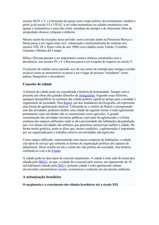 seculos III,IV e V e a formação da igreja como corpo politico do cristianismo, tendem a
partir ja do seculo VI e VII d.C a ser sedes monasticas ou cidades monásticas com
igrejas e monastérios e uma elite extra- mundana de monges e de entesourar obras da
antiguidade clássica; relíquias e dinheiro.

Mesmo assim há exceções nesse período: com a invasão árabe na Peninsula Iberica a
Iberia passa a ser regiao mais rica ; urbanizada e intelectualizada do ocidente nos
seculos VIII, IX e X(por volta do ano 1000) com cidades como Toledo; Coimbra;
Granada e Medina del Campo.

Milao e Ravena passam a ser importantes centros urbanos construidos com a
decadencia, nos seculos IV e V e Ravena passa a ser a capital do imperio no seculo V.

O conceito de cidades nesse periodo ou é de um centro de retirada para monges (cristão
arcaico) como os monasterios ou passa a ser o lugar de pessoas "mundanas" como
judeus; banqueiros e mercadores

Conceito de cidade

A história da cidade pode ser considerada a história da humanidade. Sempre esteve
presente nas obras dos grandes filósofos da Antiguidade. Segundo esses filósofos,
qualquer desequilíbrio na estrutura das cidade poderia significar perigo para a unidade e
organização da sociedade. Para Ratzel, um dos fundadores da Geografia, ela representa
uma forma de aglomeração durável. Utilizando-se o critério de Ratzel e incorporando
este das atividades, podemos definir uma cidade da seguinte forma: é todo aglomerado
permanente cujas atividades não se caracterizam como agrícolas. A grande
concentração das atividades terciárias públicas e privadas do aglomerado e a forma
contínua dos espaços edificados onde se dá a proximidade das habitações da população
que vive dessas atividades são atributos que permitem caracterizar melhor a cidade. De
forma muito genérica, pode-se dizer que, nestas condições, a aglomeração é importante
por ser organizada para o trabalho coletivo em atividades não-agrícolas.

Como espaço edificado, representando uma massa composta de habitações, a cidade
cria tipos de serviço que somente as formas de organização política são capazes de
administrar. Disso resulta ser ela o centro da vida política da sociedade. Sua história
confunde-se com a do Estado.

A cidade pode ter dois tipos de conceito atualmente: A cidade é toda sede de municipio
(ditada pelo IBGE), ou que, a cidade deve possuir pelo menos, um algomerado de 10
mil habitantes (ditado pela ONU). portanto cidade é todo aglomerado urbano
envonvendo características sociais, economicas e culturais em um mesmo ambiente

A urbanização brasileira

O surgimento e o crescimento das cidades brasileiras até o século XIX
 