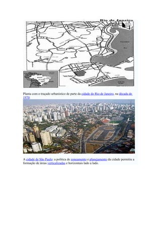Planta com o traçado urbanístico de parte da cidade do Rio de Janeiro, na década de
1970.




A cidade de São Paulo: a política de zoneamento e planejamento da cidade permitiu a
formação de áreas verticalizadas e horizontais lado a lado.
 