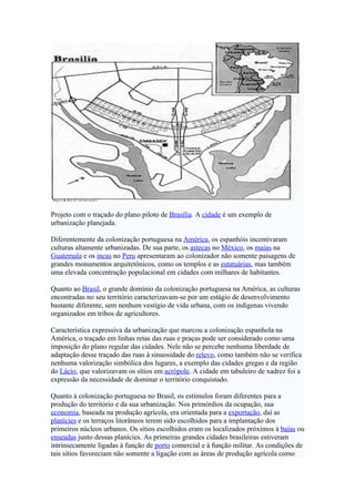 Projeto com o traçado do plano piloto de Brasília. A cidade é um exemplo de
urbanização planejada.

Diferentemente da colonização portuguesa na América, os espanhóis incentivaram
culturas altamente urbanizadas. De sua parte, os astecas no México, os maias na
Guatemala e os incas no Peru apresentaram ao colonizador não somente paisagens de
grandes monumentos arquitetônicos, como os templos e as estatuárias, mas também
uma elevada concentração populacional em cidades com milhares de habitantes.

Quanto ao Brasil, o grande domínio da colonização portuguesa na América, as culturas
encontradas no seu território caracterizavam-se por um estágio de desenvolvimento
bastante diferente, sem nenhum vestígio de vida urbana, com os indígenas vivendo
organizados em tribos de agricultores.

Característica expressiva da urbanização que marcou a colonização espanhola na
América, o traçado em linhas retas das ruas e praças pode ser considerado como uma
imposição do plano regular das cidades. Nele não se percebe nenhuma liberdade de
adaptação desse traçado das ruas à sinuosidade do relevo, como também não se verifica
nenhuma valorização simbólica dos lugares, a exemplo das cidades gregas e da região
do Lácio, que valorizavam os sítios em acrópole. A cidade em tabuleiro de xadrez foi a
expressão da necessidade de dominar o território conquistado.

Quanto à colonização portuguesa no Brasil, os estímulos foram diferentes para a
produção do território e da sua urbanização. Nos primórdios da ocupação, sua
economia, baseada na produção agrícola, era orientada para a exportação, daí as
planícies e os terraços litorâneos terem sido escolhidos para a implantação dos
primeiros núcleos urbanos. Os sítios escolhidos eram os localizados próximos à baías ou
enseadas junto dessas planícies. As primeiras grandes cidades brasileiras estiveram
intrinsecamente ligadas à função de porto comercial e à função militar. As condições de
tais sítios favoreciam não somente a ligação com as áreas de produção agrícola como
 