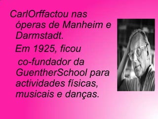CarlOrffactou nas
óperas de Manheim e
Darmstadt.
Em 1925, ficou
co-fundador da
GuentherSchool para
actividades físicas,
musicais e danças.

 