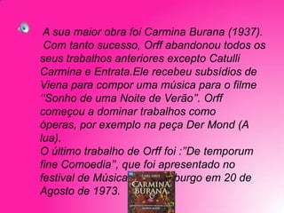 A sua maior obra foi Carmina Burana (1937).
Com tanto sucesso, Orff abandonou todos os
seus trabalhos anteriores excepto Catulli
Carmina e Entrata.Ele recebeu subsídios de
Viena para compor uma música para o filme
‘’Sonho de uma Noite de Verão’’. Orff
começou a dominar trabalhos como
óperas, por exemplo na peça Der Mond (A
lua).
O último trabalho de Orff foi :’’De temporum
fine Comoedia’’, que foi apresentado no
festival de Música de Salzeburgo em 20 de
Agosto de 1973.

 