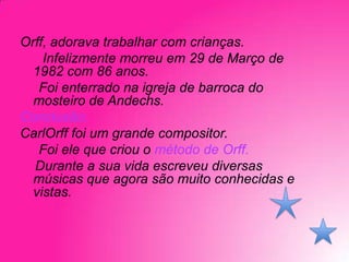 Orff, adorava trabalhar com crianças.
Infelizmente morreu em 29 de Março de
1982 com 86 anos.
Foi enterrado na igreja de barroca do
mosteiro de Andechs.
Conclusão:
CarlOrff foi um grande compositor.
Foi ele que criou o método de Orff.
Durante a sua vida escreveu diversas
músicas que agora são muito conhecidas e
vistas.

 