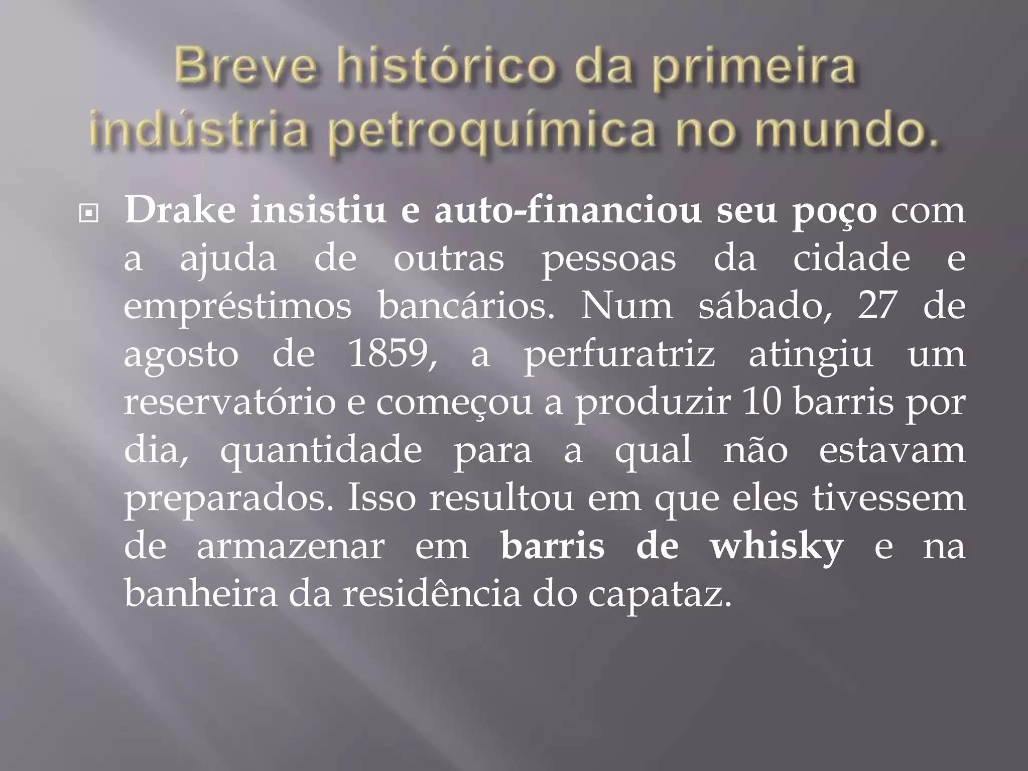  Drake insistiu e auto-financiou seu poço com
a ajuda de outras pessoas da cidade e
empréstimos bancários. Num sábado, 27 de
agosto de 1859, a perfuratriz atingiu um
reservatório e começou a produzir 10 barris por
dia, quantidade para a qual não estavam
preparados. Isso resultou em que eles tivessem
de armazenar em barris de whisky e na
banheira da residência do capataz.
 