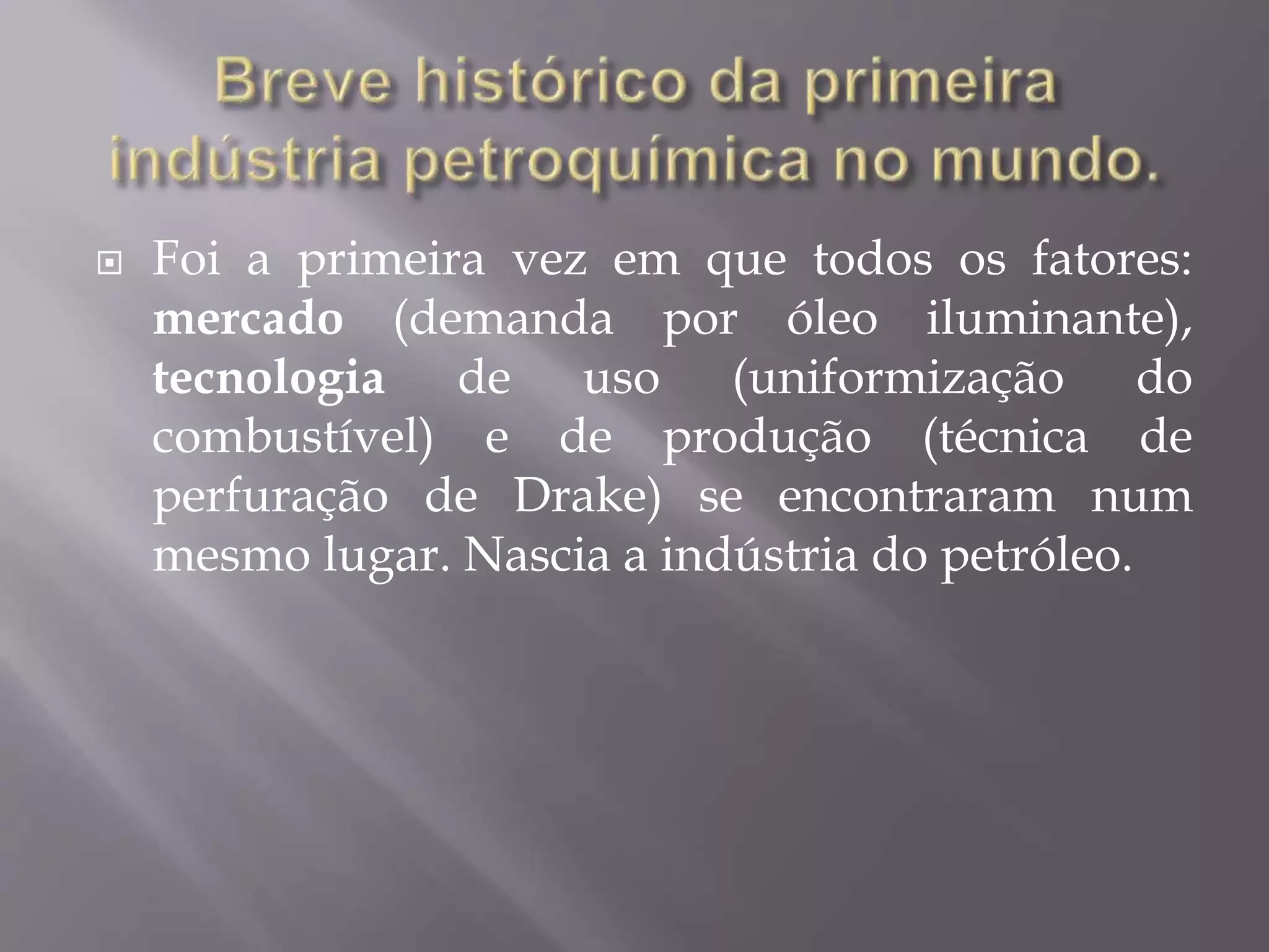  Foi a primeira vez em que todos os fatores:
mercado (demanda por óleo iluminante),
tecnologia de uso (uniformização do
combustível) e de produção (técnica de
perfuração de Drake) se encontraram num
mesmo lugar. Nascia a indústria do petróleo.
 