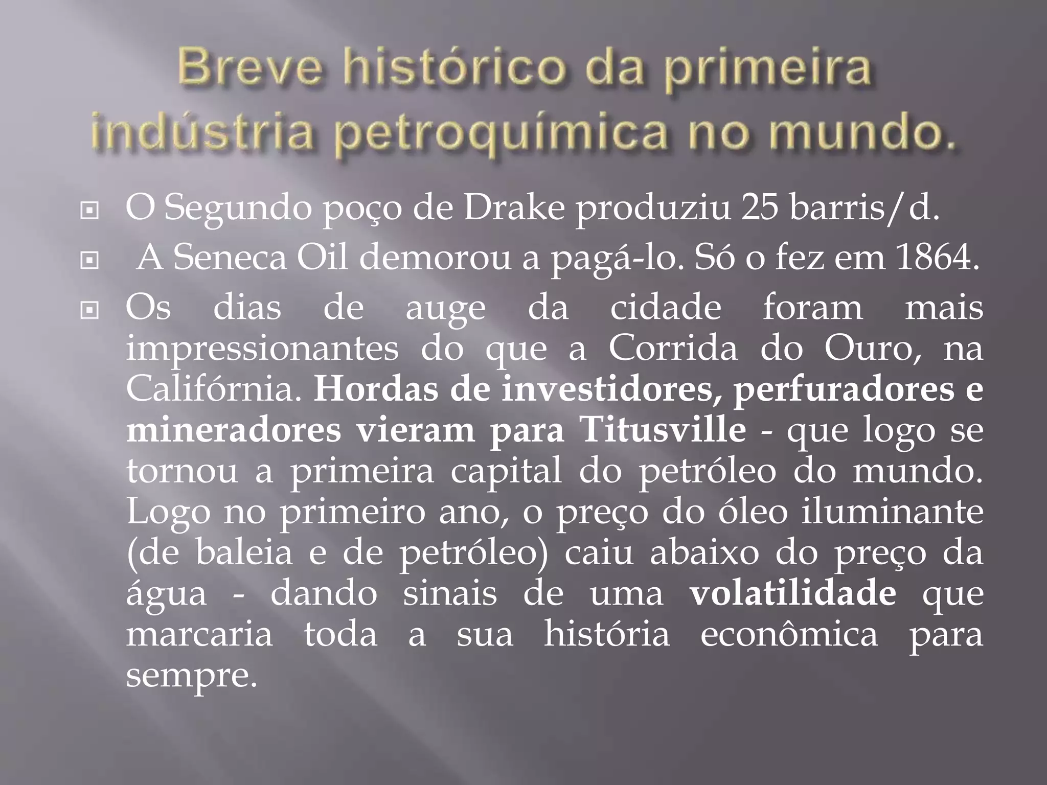  O Segundo poço de Drake produziu 25 barris/d.
 A Seneca Oil demorou a pagá-lo. Só o fez em 1864.
 Os dias de auge da cidade foram mais
impressionantes do que a Corrida do Ouro, na
Califórnia. Hordas de investidores, perfuradores e
mineradores vieram para Titusville - que logo se
tornou a primeira capital do petróleo do mundo.
Logo no primeiro ano, o preço do óleo iluminante
(de baleia e de petróleo) caiu abaixo do preço da
água - dando sinais de uma volatilidade que
marcaria toda a sua história econômica para
sempre.
 