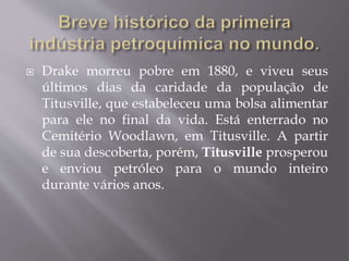  Drake morreu pobre em 1880, e viveu seus
últimos dias da caridade da população de
Titusville, que estabeleceu uma bolsa alimentar
para ele no final da vida. Está enterrado no
Cemitério Woodlawn, em Titusville. A partir
de sua descoberta, porém, Titusville prosperou
e enviou petróleo para o mundo inteiro
durante vários anos.
 