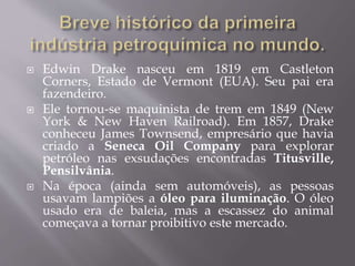  Edwin Drake nasceu em 1819 em Castleton
Corners, Estado de Vermont (EUA). Seu pai era
fazendeiro.
 Ele tornou-se maquinista de trem em 1849 (New
York & New Haven Railroad). Em 1857, Drake
conheceu James Townsend, empresário que havia
criado a Seneca Oil Company para explorar
petróleo nas exsudações encontradas Titusville,
Pensilvânia.
 Na época (ainda sem automóveis), as pessoas
usavam lampiões a óleo para iluminação. O óleo
usado era de baleia, mas a escassez do animal
começava a tornar proibitivo este mercado.
 