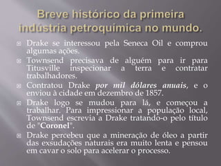  Drake se interessou pela Seneca Oil e comprou
algumas ações.
 Townsend precisava de alguém para ir para
Titusville inspecionar a terra e contratar
trabalhadores.
 Contratou Drake por mil dólares anuais, e o
enviou à cidade em dezembro de 1857.
 Drake logo se mudou para lá, e começou a
trabalhar. Para impressionar a população local,
Townsend escrevia a Drake tratando-o pelo título
de "Coronel".
 Drake percebeu que a mineração de óleo a partir
das exsudações naturais era muito lenta e pensou
em cavar o solo para acelerar o processo.
 
