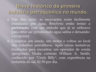  Não deu certo: as escavações eram facilmente
inundadas por água. Resolveu então tentar a
perfuração, com um método que já se utilizava
para obter sal (produzindo água salina e deixando-
a evaporar).
 Comprou um sonda, um motor e voltou ao local
dos trabalhos petrolíferos. Após várias tentativas
frustradas para encontrar um operador de sonda
apropriado, Drake contrata William A. Smith,
conhecido por "Uncle Billy", com experiência na
indústria do sal, $2.50 por dia.
 