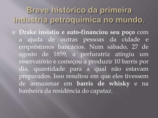  Drake insistiu e auto-financiou seu poço com
a ajuda de outras pessoas da cidade e
empréstimos bancários. Num sábado, 27 de
agosto de 1859, a perfuratriz atingiu um
reservatório e começou a produzir 10 barris por
dia, quantidade para a qual não estavam
preparados. Isso resultou em que eles tivessem
de armazenar em barris de whisky e na
banheira da residência do capataz.
 