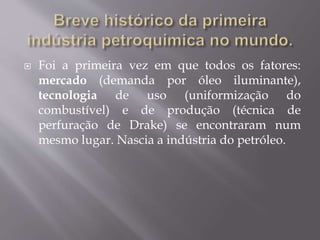  Foi a primeira vez em que todos os fatores:
mercado (demanda por óleo iluminante),
tecnologia de uso (uniformização do
combustível) e de produção (técnica de
perfuração de Drake) se encontraram num
mesmo lugar. Nascia a indústria do petróleo.
 