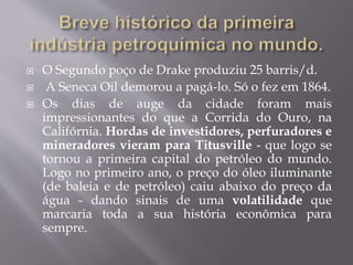  O Segundo poço de Drake produziu 25 barris/d.
 A Seneca Oil demorou a pagá-lo. Só o fez em 1864.
 Os dias de auge da cidade foram mais
impressionantes do que a Corrida do Ouro, na
Califórnia. Hordas de investidores, perfuradores e
mineradores vieram para Titusville - que logo se
tornou a primeira capital do petróleo do mundo.
Logo no primeiro ano, o preço do óleo iluminante
(de baleia e de petróleo) caiu abaixo do preço da
água - dando sinais de uma volatilidade que
marcaria toda a sua história econômica para
sempre.
 