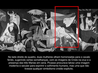 No lado direito do quadro, duas mulheres olham horrorizadas para o cavalo
ferido, sugerindo certas semelhanças, com as imagens de Cristo na cruz e a
 presença das três Marias em cena. Picasso procurava talvez uma imagem
  moderna e secular para exprimir o sofrimento humano, mas uma que não
                 tivesse qualquer simbolismo cristão explicito.
 
