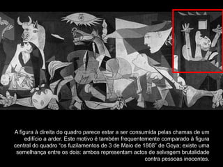 A figura à direita do quadro parece estar a ser consumida pelas chamas de um
     edifício a arder. Este motivo é também frequentemente comparado à figura
central do quadro “os fuzilamentos de 3 de Maio de 1808” de Goya; existe uma
 semelhança entre os dois: ambos representam actos de selvagem brutalidade
                                                     contra pessoas inocentes.
 