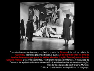 O acontecimento que inspirou o conhecido quadro de Picasso foi a própria cidade de
        Guernica, capital da província Basca, a qual a 26 de Abril de 1937 foi alvo de
   bombardeamentos por parte de aviões alemães (Legião Condor) por ordem do
General Franco. Dos 7000 habitantes, 1654 foram mortos e 889 feridos. A destruição de
  Guernica foi a primeira demonstração da técnica de bombardeamentos de saturação,
                                         mais tarde empregado na 2ª Guerra Mundial.
                                   O Mural constituiu uma visão profética da desgraça.
 