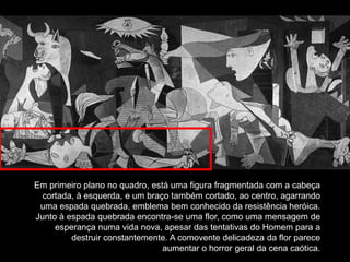 Em primeiro plano no quadro, está uma figura fragmentada com a cabeça
  cortada, à esquerda, e um braço também cortado, ao centro, agarrando
 uma espada quebrada, emblema bem conhecido da resistência heróica.
Junto à espada quebrada encontra-se uma flor, como uma mensagem de
     esperança numa vida nova, apesar das tentativas do Homem para a
         destruir constantemente. A comovente delicadeza da flor parece
                                aumentar o horror geral da cena caótica.
 