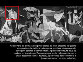 Ao contrário da afirmação do pintor acerca do touro presente no quadro
       representar a brutalidade, a imagem é ambígua, não parecendo
      selvagem, estando a abanar o rabo. A presença do touro deve-se
    também ao fascínio que Picasso sempre sentiu pelo espectacular e
      brutal desporto nacional (tourada), aparecendo frequentemente a
                                  imagem de arena nos seus trabalhos.
 