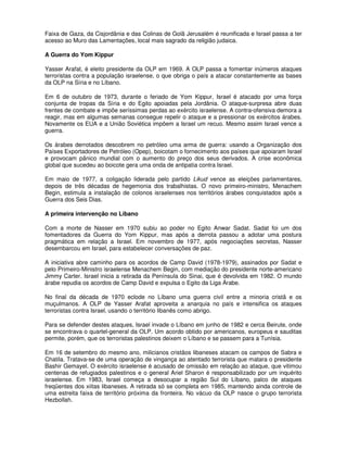 Faixa de Gaza, da Cisjordânia e das Colinas de Golã Jerusalém é reunificada e Israel passa a ter
acesso ao Muro das Lamentações, local mais sagrado da religião judaica.

A Guerra do Yom Kippur

Yasser Arafat, é eleito presidente da OLP em 1969. A OLP passa a fomentar inúmeros ataques
terroristas contra a população israelense, o que obriga o país a atacar constantemente as bases
da OLP na Síria e no Líbano.

Em 6 de outubro de 1973, durante o feriado de Yom Kippur, Israel é atacado por uma força
conjunta de tropas da Síria e do Egito apoiadas pela Jordânia. O ataque-surpresa abre duas
frentes de combate e impõe seríssimas perdas ao exército israelense. A contra-ofensiva demora a
reagir, mas em algumas semanas consegue repelir o ataque e a pressionar os exércitos árabes.
Novamente os EUA e a União Soviética impõem a Israel um recuo. Mesmo assim Israel vence a
guerra.

Os árabes derrotados descobrem no petróleo uma arma de guerra: usando a Organização dos
Países Exportadores de Petróleo (Opep), boicotam o fornecimento aos países que apoiaram Israel
e provocam pânico mundial com o aumento do preço dos seus derivados. A crise econômica
global que sucedeu ao boicote gera uma onda de antipatia contra Israel.

Em maio de 1977, a coligação liderada pelo partido Likud vence as eleições parlamentares,
depois de três décadas de hegemonia dos trabalhistas. O novo primeiro-ministro, Menachem
Begin, estimula a instalação de colonos israelenses nos territórios árabes conquistados após a
Guerra dos Seis Dias.

A primeira intervenção no Líbano

Com a morte de Nasser em 1970 subiu ao poder no Egito Anwar Sadat. Sadat foi um dos
fomentadores da Guerra do Yom Kippur, mas após a derrota passou a adotar uma postura
pragmática em relação a Israel. Em novembro de 1977, após negociações secretas, Nasser
desembarcou em Israel, para estabelecer conversações de paz.

A iniciativa abre caminho para os acordos de Camp David (1978-1979), assinados por Sadat e
pelo Primeiro-Ministro israelense Menachem Begin, com mediação do presidente norte-americano
Jimmy Carter. Israel inicia a retirada da Península do Sinai, que é devolvida em 1982. O mundo
árabe repudia os acordos de Camp David e expulsa o Egito da Liga Árabe.

No final da década de 1970 eclode no Líbano uma guerra civil entre a minoria cristã e os
muçulmanos. A OLP de Yasser Arafat aproveita a anarquia no país e intensifica os ataques
terroristas contra Israel, usando o território libanês como abrigo.

Para se defender destes ataques, Israel invade o Líbano em junho de 1982 e cerca Beirute, onde
se encontrava o quartel-general da OLP. Um acordo obtido por americanos, europeus e sauditas
permite, porém, que os terroristas palestinos deixem o Líbano e se passem para a Tunísia.

Em 16 de setembro do mesmo ano, milicianos cristãos libaneses atacam os campos de Sabra e
Chatila. Tratava-se de uma operação de vingança ao atentado terrorista que matara o presidente
Bashir Gemayel. O exército israelense é acusado de omissão em relação ao ataque, que vitimou
centenas de refugiados palestinos e o general Ariel Sharon é responsabilizado por um inquérito
israelense. Em 1983, Israel começa a desocupar a região Sul do Líbano, palco de ataques
freqüentes dos xiitas libaneses. A retirada só se completa em 1985, mantendo ainda controle de
uma estreita faixa de território próxima da fronteira. No vácuo da OLP nasce o grupo terrorista
Hezbollah.
 