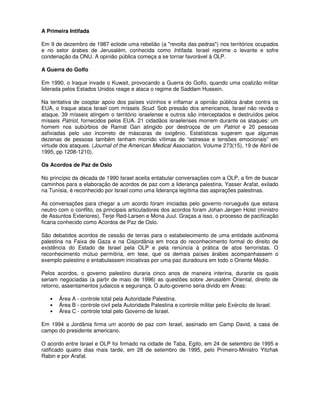A Primeira Intifada

Em 9 de dezembro de 1987 eclode uma rebelião (a "revolta das pedras") nos territórios ocupados
e no setor árabes de Jerusalém, conhecida como Intifada. Israel reprime o levante e sofre
condenação da ONU. A opinião pública começa a se tornar favorável à OLP.

A Guerra do Golfo

Em 1990, o Iraque invade o Kuwait, provocando a Guerra do Golfo, quando uma coalizão militar
liderada pelos Estados Unidos reage e ataca o regime de Saddam Hussein.

Na tentativa de cooptar apoio dos países vizinhos e inflamar a opinião pública árabe contra os
EUA, o Iraque ataca Israel com mísseis Scud. Sob pressão dos americanos, Israel não revida o
ataque. 39 mísseis atingem o território israelense e outros são interceptados e destruídos pelos
mísseis Patriot, fornecidos pelos EUA. 21 cidadãos israelenses morrem durante os ataques: um
homem nos subúrbios de Ramat Gan atingido por destroços de um Patriot e 20 pessoas
asfixiadas pelo uso incorreto de máscaras de oxigênio. Estatísticas sugerem que algumas
dezenas de pessoas também tenham morrido vítimas de “estresse e tensões emocionais” em
virtude dos ataques. (Journal of the American Medical Association, Volume 273(15), 19 de Abril de
1995, pp 1208-1210).

Os Acordos de Paz de Oslo

No princípio da década de 1990 Israel aceita entabular conversações com a OLP, a fim de buscar
caminhos para a elaboração de acordos de paz com a liderança palestina. Yasser Arafat, exilado
na Tunísia, é reconhecido por Israel como uma liderança legítima das aspirações palestinas.

As conversações para chegar a um acordo foram iniciadas pelo governo norueguês que estava
neutro com o conflito, os principais articuladores dos acordos foram Johan Jørgen Holst (ministro
de Assuntos Exteriores), Terje Rød-Larsen e Mona Juul. Graças a isso, o processo de pacificação
ficaria conhecido como Acordos de Paz de Oslo.

São debatidos acordos de cessão de terras para o estabelecimento de uma entidade autônoma
palestina na Faixa de Gaza e na Cisjordânia em troca do reconhecimento formal do direito de
existência do Estado de Israel pela OLP e pela renúncia à prática de atos terroristas. O
reconhecimento mútuo permitiria, em tese, que os demais países árabes acompanhassem o
exemplo palestino e entabulassem iniciativas por uma paz duradoura em todo o Oriente Médio.

Pelos acordos, o governo palestino duraria cinco anos de maneira interina, durante os quais
seriam negociadas (a partir de maio de 1996) as questões sobre Jerusalém Oriental, direito de
retorno, assentamentos judaicos e segurança. O auto-governo seria divido em Áreas:

   •   Área A - controle total pela Autoridade Palestina.
   •   Área B - controle civil pela Autoridade Palestina e controle militar pelo Exército de Israel.
   •   Área C - controle total pelo Governo de Israel.

Em 1994 a Jordânia firma um acordo de paz com Israel, assinado em Camp David, a casa de
campo do presidente americano.

O acordo entre Israel e OLP foi firmado na cidade de Taba, Egito, em 24 de setembro de 1995 e
ratificado quatro dias mais tarde, em 28 de setembro de 1995, pelo Primeiro-Ministro Yitzhak
Rabin e por Arafat.
 