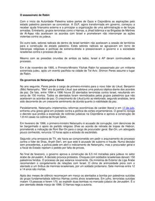 O assassinato de Rabin

Com o inicio da Autoridade Palestina sobre partes de Gaza e Cisjordânia as aspirações pelo
estado palestino pareciam se concretizar. A OLP, agora transformada em governo, começou a
receber ajuda financeira externa e a principiar a organização de uma administração e de forças
armadas. Entretanto, grupos terroristas como o Hamas, a Jihad Islâmica e as Brigadas de Mártires
de Al-Aqsa não aceitavam os acordos com Israel e prometeram não interromper as ações
violentas contra os judeus.

Do outro lado, setores radicais de dentro de Israel também não aceitavam a cessão de territórios
para a construção do estado palestino. Estes setores radicais se agrupavam em torno de
lideranças religiosas e políticas de extrema-direita e pressionavam o governo e a sociedade
israelense contra o processo de paz.

Mesmo com as pressões oriundas de ambos os lados, Israel e AP deram continuidade ao
processo.

Em 4 de novembro de 1995, o Primeiro-Ministro Yitzhak Rabin foi assassinado por um militante
extremista judeu, após um evento pacifista na cidade de Tel Aviv. Shimon Peres assume o lugar
de Rabin.

Os governos de Netanyahu e Barak

No ano seguinte, Peres perde o cargo de primeiro-ministro para o novo líder do Likud, Benjamin
(Bibi) Netanyahu. "Bibi" era do partido Likud, que adotava uma postura céptica diante dos acordos
de paz. De fato, entre 1994 e 1996 houve 20 atentados terroristas contra Israel, resultando em
cerca de 150 mortos. Todos os atentados foram reivindicados pelos grupos palestinos que não
aceitavam os acordos de paz. O crescimento do Likud junto ao eleitorado, segundo analistas, teria
sido decorrente de um crescente sentimento de dúvida quanto à viabilidade da paz.

Paralelamente, Netanyahu implementou reformas econômicas de caráter liberal e em 17 de julo,
enfrenta uma greve geral em protesto contra a política de cortes orçamentários. O governo revoga
o decreto que proibia a expansão de colônias judaicas na Cisjordânia e aprova a construção de
1,8 mil casas na colônia de Kiryat Sefer.

Em fevereiro de 1996, o primeiro-ministro Netanyahu é acusado de corrupção, com denúncias de
ter barganhado o apoio do partido religioso Shas ao acordo de retirada de tropas de Hebron,
prometendo a indicação de Roni Bar-On para o cargo de procurador geral. Bar-On, um advogado
pouco conhecido, renuncia 12 horas após a eclosão do escândalo.

Segundo uma emissora de TV, ele havia se comprometido em pedir o arquivamento do processo
contra o líder do Shas, Aryeh Der'i, em que este é acusado de suborno e fraude. Numa decisão
sem precedentes, a polícia pede em abril o indiciamento de Netanyahu, mas o procurador geral e
a fiscal do Estado rejeitam o pedido por falta de provas.

No final de fevereiro, o governo aprova a construção de 6,5 mil moradias para judeus no setor
árabe de Jerusalém. A decisão provoca protestos. Choques com soldados israelenses deixam 150
palestinos feridos. O processo de paz estanca novamente. Os ministros de Exterior da Liga Árabe
recomendam o congelamento de relações com Israel. O clima de animosidade piora com o
atentado a um ônibus de meninas israelenses, por um soldado jordaniano. Sete meninas entre 12
e 14 anos são mortas.

Após dez meses de silêncio recomeçam em março os atentados a bomba por palestinos suicidas
do grupo fundamentalista islâmico Hamas contra alvos israelenses. Em julho, terroristas suicidas
matam 13 pessoas e ferem 170, ao explodir duas bombas no mercado judaico de Jerusalém. É o
pior atentado desde março de 1996. O Hamas nega a autoria.
 