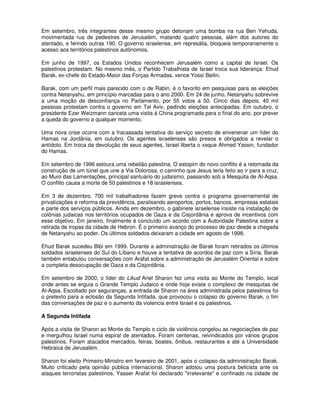 Em setembro, três integrantes desse mesmo grupo detonam uma bomba na rua Ben Yehuda,
movimentada rua de pedestres de Jerusalém, matando quatro pessoas, além dos autores do
atentado, e ferindo outras 190. O governo israelense, em represália, bloqueia temporariamente o
acesso aos territórios palestinos autônomos.

Em junho de 1997, os Estados Unidos reconhecem Jerusalém como a capital de Israel. Os
palestinos protestam. No mesmo mês, o Partido Trabalhista de Israel troca sua liderança: Ehud
Barak, ex-chefe do Estado-Maior das Forças Armadas, vence Yossi Beilin.

Barak, com um perfil mais parecido com o de Rabin, é o favorito em pesquisas para as eleições
contra Netanyahu, em princípio marcadas para o ano 2000. Em 24 de junho, Netanyahu sobrevive
a uma moção de desconfiança no Parlamento, por 55 votos a 50. Cinco dias depois, 40 mil
pessoas protestam contra o governo em Tel Aviv, pedindo eleições antecipadas. Em outubro, o
presidente Ezer Weizmann cancela uma visita à China programada para o final do ano, por prever
a queda do governo a qualquer momento.

Uma nova crise ocorre com a fracassada tentativa do serviço secreto de envenenar um líder do
Hamas na Jordânia, em outubro. Os agentes israelenses são presos e obrigados a revelar o
antídoto. Em troca da devolução de seus agentes, Israel liberta o xeque Ahmed Yassin, fundador
do Hamas.

Em setembro de 1996 estoura uma rebelião palestina. O estopim do novo conflito é a retomada da
construção de um túnel que une a Via Dolorosa, o caminho que Jesus teria feito ao ir para a cruz,
ao Muro das Lamentações, principal santuário do judaísmo, passando sob a Mesquita de Al-Aqsa.
O conflito causa a morte de 50 palestinos e 18 israelenses.

Em 3 de dezembro, 700 mil trabalhadores fazem greve contra o programa governamental de
privatizações e reforma da previdência, paralisando aeroportos, portos, bancos, empresas estatais
e parte dos serviços públicos. Ainda em dezembro, o gabinete israelense insiste na instalação de
colônias judaicas nos territórios ocupados de Gaza e da Cisjordânia e aprova de incentivos com
esse objetivo. Em janeiro, finalmente é concluído um acordo com a Autoridade Palestina sobre a
retirada de tropas da cidade de Hebron. É o primeiro avanço do processo de paz desde a chegada
de Netanyahu ao poder. Os últimos soldados deixaram a cidade em agosto de 1998.

Ehud Barak sucedeu Bibi em 1999. Durante a administração de Barak foram retirados os últimos
soldados israelenses do Sul do Líbano e houve a tentativa de acordos de paz com a Síria. Barak
também entabulou conversações com Arafat sobre a administração de Jerusalém Oriental e sobre
a completa desocupação de Gaza e da Cisjordânia.

Em setembro de 2000, o líder do Likud Ariel Sharon fez uma visita ao Monte do Templo, local
onde antes se erguia o Grande Templo Judaico e onde hoje existe o complexo de mesquitas de
Al-Aqsa. Escoltado por seguranças, a entrada de Sharon na área administrada pelos palestinos foi
o pretexto para a eclosão da Segunda Intifada, que provocou o colapso do governo Barak, o fim
das conversações de paz e o aumento da violencia entre Israel e os palestinos.

A Segunda Intifada

Após a visita de Sharon ao Monte do Templo o ciclo de violência congelou as negociações de paz
e mergulhou Israel numa espiral de atentados. Foram centenas, reivindicados por vários grupos
palestinos. Foram atacados mercados, feiras, boates, ônibus, restaurantes e até a Universidade
Hebraica de Jerusalém.

Sharon foi eleito Primeiro-Ministro em fevereiro de 2001, após o colapso da administração Barak.
Muito criticado pela opinião pública internacional, Sharon adotou uma postura belicista ante os
ataques terroristas palestinos. Yasser Arafat foi declarado "irrelevante" e confinado na cidade de
 