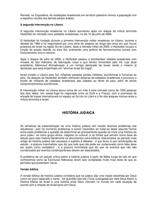 Ramalá, na Cisjordânia. As retaliações israelenses em território palestino vitimou a população civil
e espalhou revolta nos demais países árabes.

A segunda intervenção no Líbano

A segunda intervenção israelense no Líbano aconteceu após um ataque da milícia terrorista
Hezbollah ter vitimado nove soldados israelenses, no dia 12 de julho de 2006.

O Hezbollah foi fundado durante a primeira intervenção militar israelense no Líbano, durante a
década de 1980 e foi responsável por uma série de ataques ao longo dos anos em que houve
presença de Israel na região Sul do Líbano. Após a retirada militar de 2000, o Hezbollah ocupou a
função do estado libanês na área Sul, praticando uma política de favorecimentos sociais com
financiamento sírio e iraniano.

Após o ataque de julho de 2006, o Hezbollah passou a bombardear cidades israelenses com
mísseis do tipo Katiusha, de fabricação russa e que seriam fornecidos pelo Irã, cujo atual
presidente, Mahmoud Ahmadinejad, é um inimigo declarado de Israel, tendo o mesmo já
declarado que está empenhado em "eliminar Israel do mapa".

Israel invadiu o Líbano pelo Sul, infligindo pesadas perdas militares, econômicas e humanas ao
país. Os ataques do Hezbollah também vitimaram dezenas de soldados israelenses e provocou o
êxodo de milhares de cidadãos israelenses das cidades ao Norte do país, além de sérios
comprometimentos econômicos.

A intervenção militar no Líbano durou cerca de um mês e teria vitimado cerca de 1200 pessoas
dos dois lados. Um cessar-fogo foi negociado entre os EUA e a França, com a promessa da
entrada de tropas internacionais no espaço ao Sul do rio Litani e o fim dos ataques mútuos entre a
milícia terrorista e Israel.




                                    HISTÓRIA JUDAICA


As tentativas de sistematização de uma história judaica tem trazido diversos problemas aos
estudiosos : pois há inúmeros problemas à serem resolvidos ao tratar-se deste assunto.Temos
entre estes problemas a questão de determinar-se precisamente quando se inicia uma história do
povo judeu : se como grupo étnico ,religioso ou cultural ,e as fontes que servem como base de
estudo para esta história.Geralmente os documentos extra-bíblicos relacionados ao período mais
antigo da história judaica são escassos e sujeitos à debates , o que levou à uas ramificações de
estudo : a postura maximalista ,que diz que tudo que não pode ser comprovado como falso deve
ser aceito como verdadeiro , e a postura minimalista que diz que os eventos que não são
corroborados por eventos contemporâneos devem ser descartados.

O problema de um estudo crítico sobre a história judaica à partir da Bíblia surge do fato do que
conhecemos como as Escrituras Hebraicas terem sido compiladas muito mais tarde do que os
períodos que pretendem narrar.

Versão bíblica

A versão bíblica da história judaica considera que os judeus são uma nação escolhida por Deus
como um povo separado e santo , fiel guardião das leis (Torá) outorgadas por este Deus.Assim a
história bíblica de Israel é uma história onde Deus intervém no mundo em cada situação de
acordo com a relação de Israel para com Deus.
 