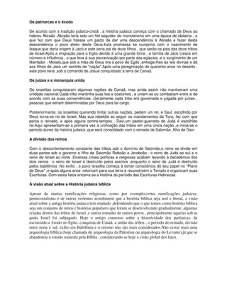 Os patriarcas e o êxodo

De acordo com a tradição judaico-cristã , a história judaica começa com o chamado de Deus ao
hebreu Abraão .Abraão teria sido um fiel seguidor do monoteísmo em uma época de idolatria , o
que fez com que Deus fizesse um pacto de dar uma descendência à Abraão e fazer desta
descendência o povo eleito deste Deus.Esta promessa se cumpriria com o nascimento de
Isaque,que daria origem à Jacó e este seria pai de doze filhos , que serão os pais das doze tribos
de Israel.Após a imigração para o Egito devido à uma grande fome , a família de Jacó cresce em
número e influência , o que leva à sua escravização por parte dos egípcios ,e o surgimento de um
libertador , Moisés,que sob a mão de Deus tira o povo do Egito ,entrega-lhes às leis divinas e dá
aos filhos de Jacó um sentido de "nação".Após uma peregrinação de quarenta anos no deserto ,
este povo teria ,sob o comando de Josué conquistado a terra de Canaã.

Os juízes e a monarquia unida

Os israelitas conquistaram algumas regiões de Canaã, mas ainda assim não mantiveram uma
unidade nacional.Cada tribo mantinha suas leis e costumes , e uniam-se ou combatiam entre si de
acordo com as suas conveniências .Geralmente cada tribo era governada e julgada por juízes ,
pessoas que seriam determinadas por Deus para tal cargo.

Posteriormente, os israelitas querendo imitar outras nações, pedem um rei, e Saul, escolhido por
Deus torna-se rei de Israel. Mas sua rebeldia ao seguir os mandamentos da Tora, faz com que
perca o reinado, e após alguns contra-tempos , Davi,um pastor-guerreito de Judá é escolhido
rei.Aqui apresentam-se a primeira vez a unificação das tribos em uma única nação ,e inicia-se o
período áureo da história judaica ,que será consolidado com o reinado de Salomão ,filho de Davi.

A divisão dos reinos

Com o descontentamento constante das tribos sob o domínio de Salomão,o reino se divide em
duas partes sob o governo o filho de Salomão Roboão e Jeroboão : o reino de Judá ao sul e o
reino de Israel ao norte .Diversas crises políticas e religiosas acabam levando à decadência dos
dois reinos : o reino de Israel é destruído pelos assírios ,enquanto o reino de Judá é destruído
pelos babilônios .No exílio , o povo israelita começa à tomar consciência do seu papel no "Plano
de Deus" ,e após alguns anos ,retornam para sua terra e reconstroem o Templo e organizam suas
Escrituras .Com estes fatos encerra-se a história do período das Escrituras Hebraicas

A visão atual sobre a História judaica bíblica

Apesar de muitas ramificações religiosas, como por exemplo,certas ramificações judaicas,
pentecostalistas e de outras vertentes acreditarem que a história bíblica seja real e literal, a visão
atual sobre a antiga história judaica tem mudado ,defendendo que o que temos como história bíblica
seja um conjunto de mitos e histórias populares que foram se desenvolvendo gradualmente ,algumas
criadas dentro das tribos de Israel ,e outras tomadas de outros povos , principalmente aquelas sob as
quais Israel foi subjugado. Hoje o antigo consenso sobre a historicidade dos patriarcas, da
escravidão e êxodo no Egito, conquista de Canaã, a união das tribos , o período do reinado, divisão
entre norte e sul, exílio em Babilônia e o retorno não são mais considerados.Não existe mais uma
arqueologia bíblica (hoje chamada de arqueologia da Palestina ou arqueologia do Levante),já que se
abandonou o estudo somente pela Bíblia , considerando-se hoje a visão global dos fatos.
 
