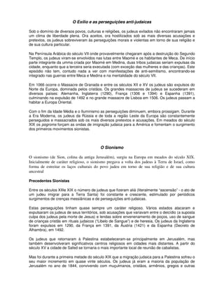 O Exílio e as perseguições anti-judaicas

Sob o domínio de diversos povos, culturas e religiões, os judeus exilados não encontraram jamais
um clima de liberdade plena. Ora aceitos, ora hostilizados sob as mais diversas acusações e
pretextos, os judeus sobreviveram às perseguições morais e violentas em torno de sua religião e
de sua cultura particular.

Na Península Arábica do século VII onde provavelmente chegaram após a destruição do Segundo
Templo, os judeus viram-se envolvidos nas lutas entre Maomé e os habitantes de Meca. De início
parte integrante da umma criada por Maomé em Medina, duas tribos judaicas seriam expulsas da
cidade, enquanto que a terceira seria executada (com exceção das mulheres e das crianças). Este
episódio não tem, contudo nada a ver com manifestações de anti-semitismo, encontrando-se
integrado nas guerras entre Meca e Medina e na mentalidade do século VII.

Em 1066 ocorre o Massacre de Granada e entre os séculos XII e XV os judeus são expulsos do
Norte da Europa, dominada pelos cristãos. Os grandes massacres de judeus se sucederam em
diversos países: Alemanha, Inglaterra (1290), França (1306 e 1394) e Espanha (1391),
culminando na expulsão de 1492 e no grande massacre de Lisboa em 1506. Os judeus passam a
habitar a Europa Oriental.

Com o fim da Idade Média e o Iluminismo as perseguições diminuem, embora prossigam. Durante
a Era Moderna, os judeus da Rússia e de toda a região Leste da Europa são constantemente
perseguidos e massacrados sob os mais diversos pretextos e acusações. Em meados do século
XIX os pogroms forçam as ondas de imigração judaica para a América e fomentam o surgimento
dos primeiros movimentos sionistas.



                                          O Sionismo

O sionismo (de Sion, colina da antiga Jerusalém), surgiu na Europa em meados do século XIX.
Inicialmente de caráter religioso, o sionismo pregava a volta dos judeus à Terra de Israel, como
forma de estreitar os laços culturais do povo judeu em torno de sua religião e de sua cultura
ancestral

Precedentes Sionistas

Entre os séculos XIIIe XIX o número de judeus que fizeram aliá (literalmente “ascensão” - o ato de
um judeu imigrar para a Terra Santa) foi constante e crescente, estimulado por periódicos
surgimentos de crenças messiânicas e de perseguições anti-judaicas.

Estas perseguições tinham quase sempre um caráter religioso. Vários estados atacaram e
expulsaram os judeus de seus territórios, sob acusações que variavam entre o deicídio (a suposta
culpa dos judeus pela morte de Jesus) e lendas sobre envenenamento de poços, uso de sangue
de crianças cristãs em rituais judaicos (“Libelo de Sangue”) e de heresia. Os judeus da Inglaterra
foram expulsos em 1290, da França em 1391, da Áustria (1421) e da Espanha (Decreto de
Alhambra), em 1492.

Os judeus que retornaram à Palestina estabeleceram-se principalmente em Jerusalém, mas
também desenvolveram significativos centros religiosos em cidades mais distantes. A partir do
século XV a cidade de Safed se tornaria o mais importante local de reunião de cabalistas.

Mas foi durante a primeira metade do século XIX que a migração judaica para a Palestina sofreu o
seu maior incremento em quase vinte séculos. Os judeus já eram a maioria da população de
Jerusalém no ano de 1844, convivendo com muçulmanos, cristãos, armênios, gregos e outras
 