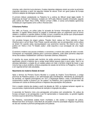 minorias, sob o domínio turco-otomano. A estes migrantes religiosos vieram se juntar os primeiros
migrantes seculares a partir da segunda metade do século. Eram em geral judeus da Europa
Central e adeptos de ideologias socialistas.

O primeiro kibbutz estabelecido na Palestina foi a colônia de Mikveh Israel ( !   "        ; “A
Esperança de Israel” em hebraico), fundado em 1870 pela Alliance Israelite Universelle, seguido
pela colônia de Petah Tikva (1878), Rishon LeTzion (1882), e outras comunidades agrônomas
fundadas por organizações como a Bilu e Hovevei Zion.

O Sionismo Político

Em 1895, na França, um militar judeu foi acusado de fornecer informações secretas para os
alemães. O capitão Alfred Dreyfus foi julgado e condenado após um julgamento que se tornou
célebre e mobilizou a opinião pública mundial, já que a ausência de provas que comprovassem
seu suposto crime evidenciavam o caráter anti-judaico do processo.

Um jornalista húngaro de origem judaica, Theodor Herzl, estava em Paris cobrindo o Caso
Dreyfuss para o jornal Neue Freie Presse, quando percebeu que as perseguições contra judeus
só teriam fim quando estes reconquistassem sua autonomia nacional. No mesmo ano, Herzl
publica em Viena o livro "O Estado Judeu", onde expunha a sua concepção de uma nação
judaica.

O sionismo moderno aos poucos arrebatou e convenceu a maioria dos judeus de todo o mundo.
Começaram as imigrações judaicas para a província palestina, onde estes pioneiros adquiriam
terras dos árabes e estabeleciam colônias e fazendas coletivas (Kibbutzim).

A escolha da causa sionista pelo território da então província palestina derivava de todo o
significado cultural e histórico que a antiga Israel bíblica possuia para o povo judeu. Herzl e os
sionistas defendiam a criação de um estado judaico em todo o território original de Israel, o que
incluiria hoje a atual Jordânia, embora propostas de cessão de territórios na Patagônia, no Chipre
e em Uganda tenham sido estudadas.

Nascimento do moderno Estado de Israel

Após o término da Primeira Guerra Mundial e a queda do Império Turco-Otomano, a antiga
província da Palestina passou a ser administrada pela Grã-Bretanha. Atendendo às solicitações
do sionistas, os ingleses promulgaram em 1917 a Declaração Balfour, onde a Grã-Bretanha se
comprometia a ajudar a construir um "lar judaico" na Palestina, com a garantia de que este não
colocasse em causa os direitos políticos e religiosos das populações não-judaicas.

Com a reação violenta dos árabes a partir da década de 1920, os ingleses tentaram regredir na
sua promessa, implementando políticas de restrição à imigração de judeus.

A ascensão do Nazismo inicia uma perseguição anti-judaica sem precedentes. Os judeus da
Europa começam a ser perseguidos e por fim aprisionados e massacrados, na grande tragédia
humana a que se denominou Holocausto.

Na Palestina, nacionalistas árabes foram insuflados a não aceitar a migração de judeus.
Mohammad Amin al-Husayni, Grão-Mufti de Jerusalém (máxima autoridade religiosa muçulmana)
se alia aos nazistas e promove perseguições anti-judaicas.
 