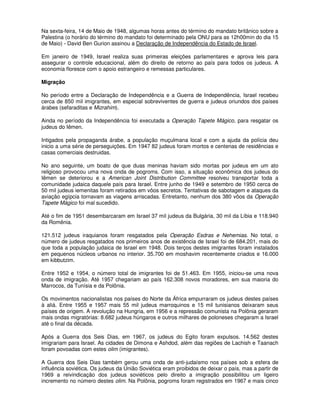 Na sexta-feira, 14 de Maio de 1948, algumas horas antes do término do mandato britânico sobre a
Palestina (o horário do término do mandato foi determinado pela ONU para as 12h00min do dia 15
de Maio) - David Ben Gurion assinou a Declaração de Independência do Estado de Israel.

Em janeiro de 1949, Israel realiza suas primeiras eleições parlamentares e aprova leis para
assegurar o controle educacional, além do direito de retorno ao país para todos os judeus. A
economia floresce com o apoio estrangeiro e remessas particulares.

Migração

No período entre a Declaração de Independência e a Guerra de Independência, Israel recebeu
cerca de 850 mil imigrantes, em especial sobreviventes de guerra e judeus oriundos dos países
árabes (sefaraditas e Mizrahim).

Ainda no período da Independência foi executada a Operação Tapete Mágico, para resgatar os
judeus do Iêmen.

Intigados pela propaganda árabe, a população muçulmana local e com a ajuda da polícia deu
inicio a uma série de perseguições. Em 1947 82 judeus foram mortos e centenas de residências e
casas comerciais destruidas.

No ano seguinte, um boato de que duas meninas haviam sido mortas por judeus em um ato
religioso provocou uma nova onda de pogroms. Com isso, a situação econômica dos judeus do
Iêmen se deteriorou e a American Joint Distribution Committee resolveu transportar toda a
comunidade judaica daquele país para Israel. Entre junho de 1949 e setembro de 1950 cerca de
50 mil judeus iemenitas foram retirados em vôos secretos. Tentativas de sabotagem e ataques da
aviação egípcia tornavam as viagens arriscadas. Entretanto, nenhum dos 380 vôos da Operação
Tapete Mágico foi mal sucedido.

Até o fim de 1951 desembarcaram em Israel 37 mil judeus da Bulgária, 30 mil da Líbia e 118.940
da Romênia.

121.512 judeus iraquianos foram resgatados pela Operação Esdras e Nehemias. No total, o
número de judeus resgatados nos primeiros anos de existência de Israel foi de 684.201, mais do
que toda a população judaica de Israel em 1948. Dois terços destes imigrantes foram instalados
em pequenos núcleos urbanos no interior. 35.700 em moshavim recentemente criados e 16.000
em kibbutzim.

Entre 1952 e 1954, o número total de imigrantes foi de 51.463. Em 1955, iniciou-se uma nova
onda de imigração. Até 1957 chegariam ao país 162.308 novos moradores, em sua maioria do
Marrocos, da Tunísia e da Polônia.

Os movimentos nacionalistas nos países do Norte da África empurraram os judeus destes países
à aliá. Entre 1955 e 1957 mais 55 mil judeus marroquinos e 15 mil tunisianos deixaram seus
países de origem. A revolução na Hungria, em 1956 e a repressão comunista na Polônia geraram
mais ondas migratórias: 8.682 judeus húngaros e outros milhares de poloneses chegaram a Israel
até o final da década.

Após a Guerra dos Seis Dias, em 1967, os judeus do Egito foram expulsos. 14.562 destes
imigrariam para Israel. As cidades de Dimona e Ashdod, além das regiões de Lachish e Taanach
foram povoadas com estes olim (imigrantes).

A Guerra dos Seis Dias também gerou uma onda de anti-judaísmo nos países sob a esfera de
influência soviética. Os judeus da União Soviética eram proibidos de deixar o país, mas a partir de
1969 a reivindicação dos judeus soviéticos pelo direito a imigração possibilitou um ligeiro
incremento no número destes olim. Na Polônia, pogroms foram registrados em 1967 e mais cinco
 